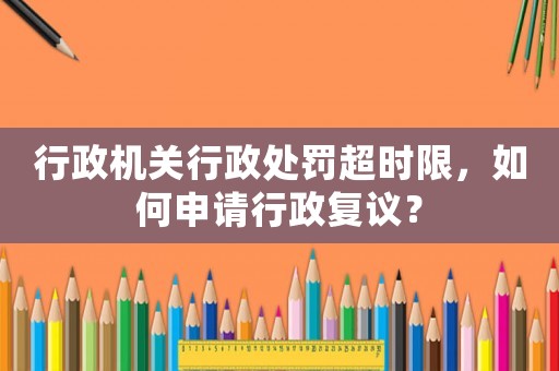 行政機關行政處罰超時限，如何申請行政復議？