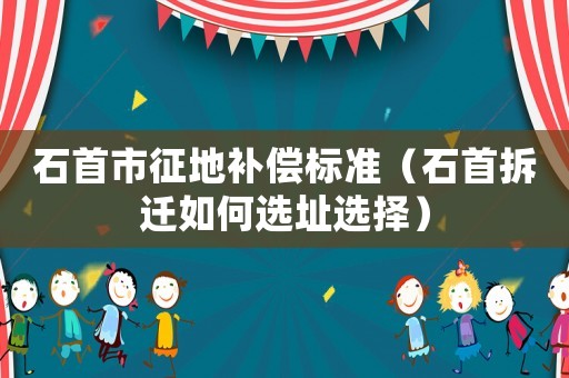 石首市征地補償標準（石首拆遷如何選址選擇）