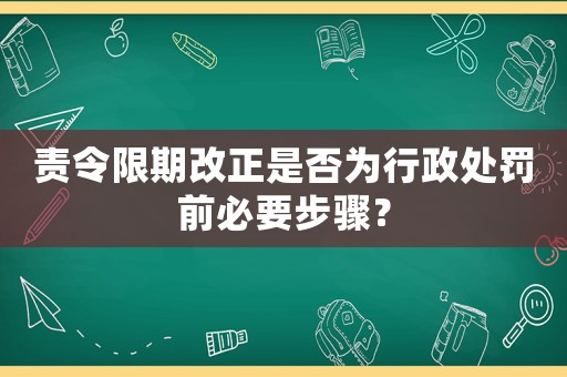 責(zé)令限期改正是否為行政處罰前必要步驟？