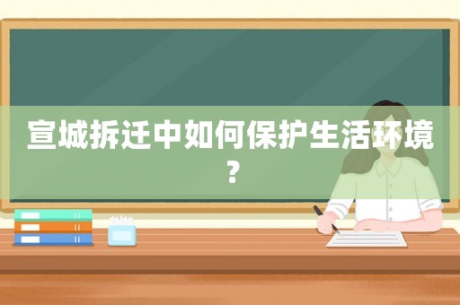 宣城拆遷中如何保護生活環境？