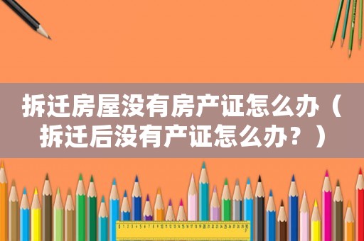 拆遷房屋沒有房產(chǎn)證怎么辦（拆遷后沒有產(chǎn)證怎么辦？）