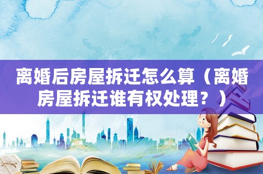 離婚后房屋拆遷怎么算（離婚房屋拆遷誰有權處理？）