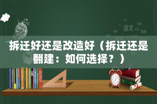拆遷好還是改造好（拆遷還是翻建：如何選擇？）
