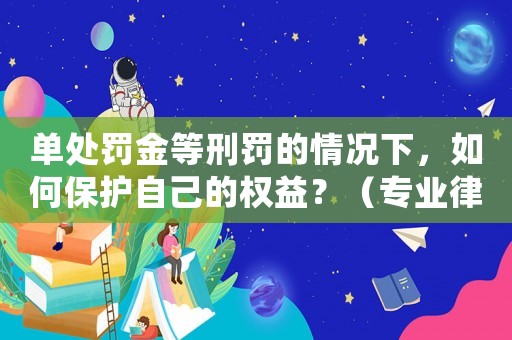 單處罰金等刑罰的情況下，如何保護自己的權益？（專業(yè)律師教你應對步驟）