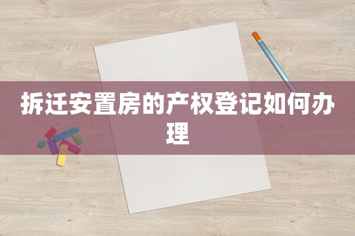 拆遷安置房的產(chǎn)權(quán)登記如何辦理