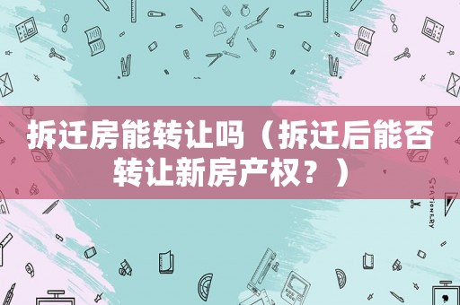 拆遷房能轉(zhuǎn)讓嗎（拆遷后能否轉(zhuǎn)讓新房產(chǎn)權(quán)？）