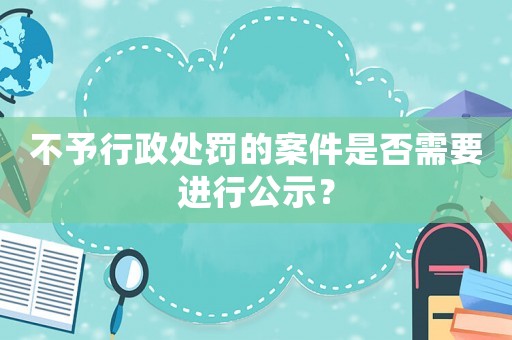 不予行政處罰的案件是否需要進行公示？