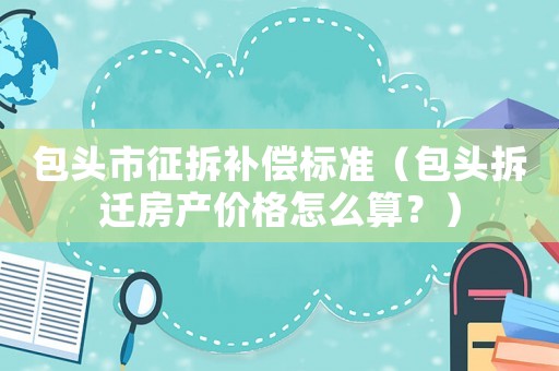 包頭市征拆補償標準（包頭拆遷房產價格怎么算？）