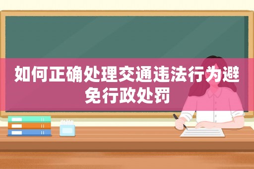 如何正確處理交通違法行為避免行政處罰