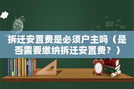 拆遷安置費是必須戶主嗎（是否需要繳納拆遷安置費？）