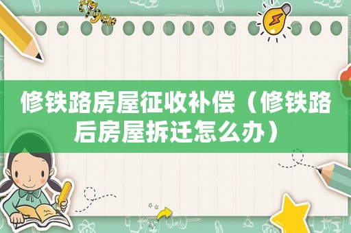 修鐵路房屋征收補(bǔ)償（修鐵路后房屋拆遷怎么辦）