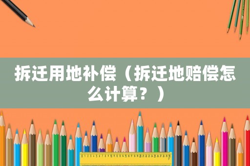 拆遷用地補償（拆遷地賠償怎么計算？）