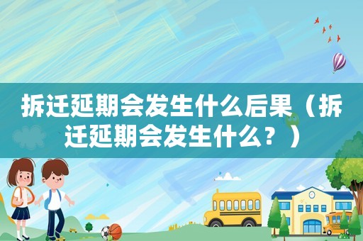 拆遷延期會(huì)發(fā)生什么后果（拆遷延期會(huì)發(fā)生什么？）