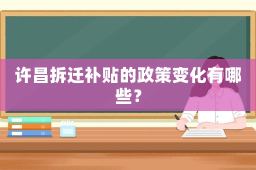 許昌拆遷補貼的政策變化有哪些？