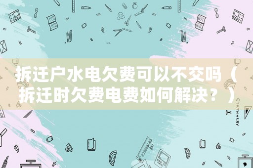 拆遷戶水電欠費可以不交嗎（拆遷時欠費電費如何解決？）