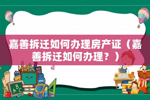 嘉善拆遷如何辦理房產(chǎn)證（嘉善拆遷如何辦理？）