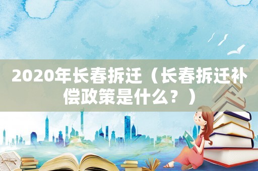 2020年長春拆遷（長春拆遷補償政策是什么？）