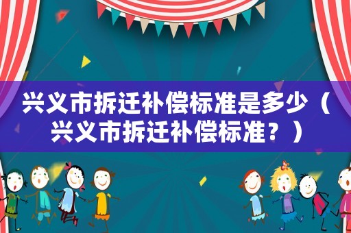興義市拆遷補(bǔ)償標(biāo)準(zhǔn)是多少（興義市拆遷補(bǔ)償標(biāo)準(zhǔn)？）
