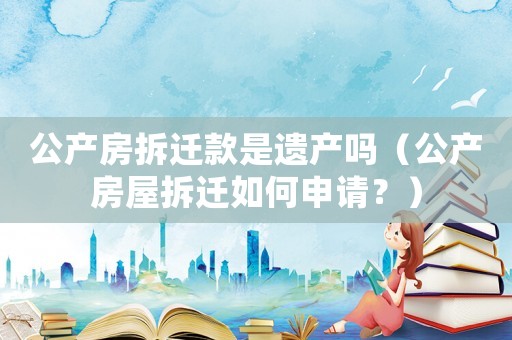 公產(chǎn)房拆遷款是遺產(chǎn)嗎（公產(chǎn)房屋拆遷如何申請？）