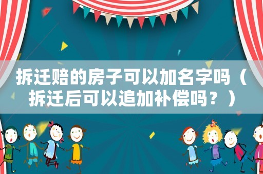 拆遷賠的房子可以加名字嗎（拆遷后可以追加補償嗎？）