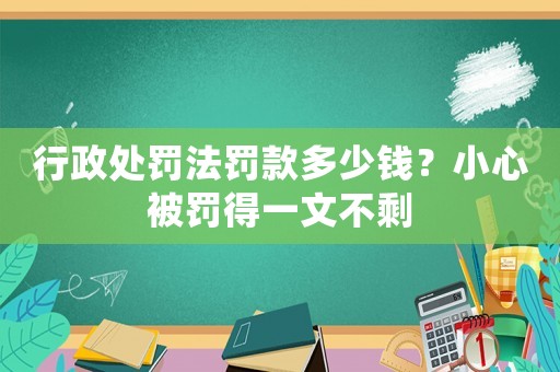 行政處罰法罰款多少錢？小心被罰得一文不剩