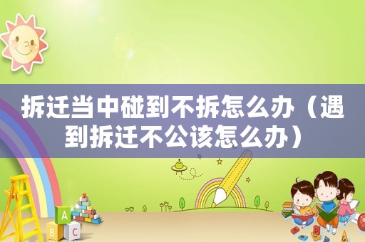 拆遷當(dāng)中碰到不拆怎么辦（遇到拆遷不公該怎么辦）