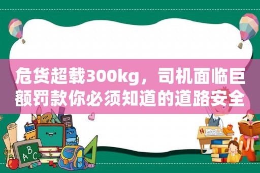 危貨超載300kg，司機面臨巨額罰款你必須知道的道路安全常識