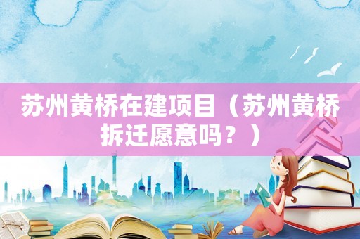 蘇州黃橋在建項(xiàng)目（蘇州黃橋拆遷愿意嗎？）