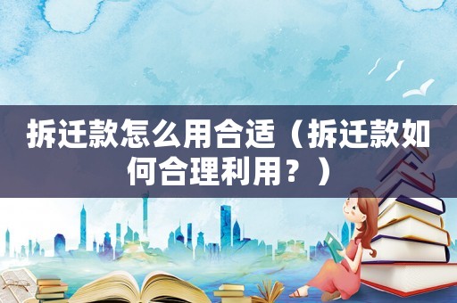 拆遷款怎么用合適（拆遷款如何合理利用？）