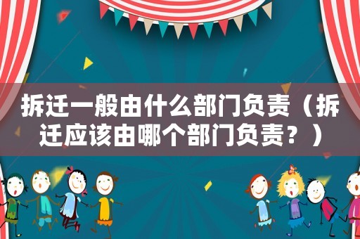 拆遷一般由什么部門負責(zé)（拆遷應(yīng)該由哪個部門負責(zé)？）