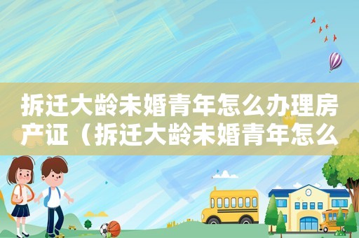 拆遷大齡未婚青年怎么辦理房產證（拆遷大齡未婚青年怎么辦？）