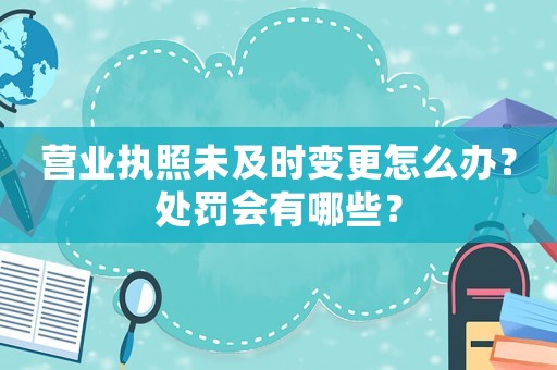 營業執照未及時變更怎么辦？處罰會有哪些？