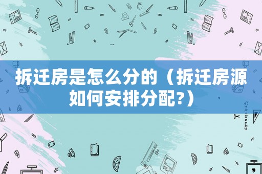 拆遷房是怎么分的（拆遷房源如何安排分配?）