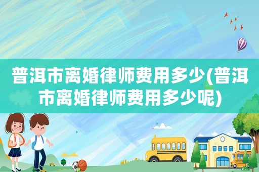 普洱市離婚律師費(fèi)用多少(普洱市離婚律師費(fèi)用多少呢)