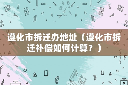 遵化市拆遷辦地址（遵化市拆遷補(bǔ)償如何計(jì)算？）