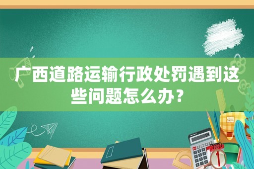 廣西道路運輸行政處罰遇到這些問題怎么辦？