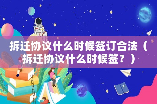 拆遷協議什么時候簽訂合法（拆遷協議什么時候簽？）