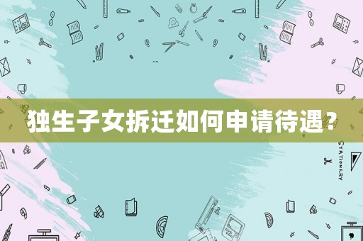獨生子女拆遷如何申請待遇？