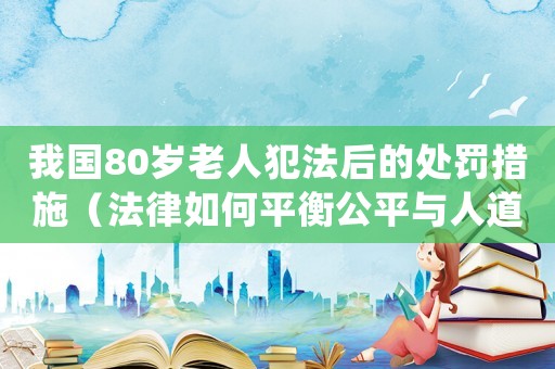 我國80歲老人犯法后的處罰措施（法律如何平衡公平與人道主義？）