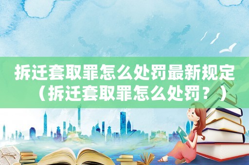 拆遷套取罪怎么處罰最新規定（拆遷套取罪怎么處罰？）