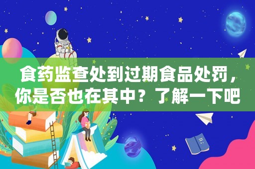 食藥監查處到過期食品處罰，你是否也在其中？了解一下吧