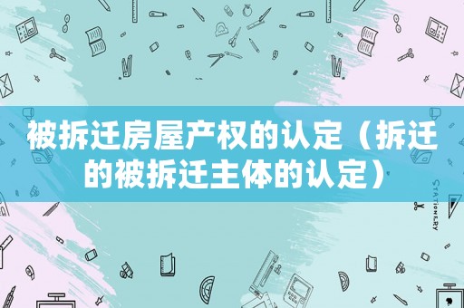 被拆遷房屋產權的認定（拆遷的被拆遷主體的認定）