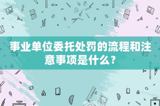 事業單位委托處罰的流程和注意事項是什么？