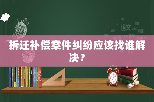拆遷補償案件糾紛應該找誰解決？