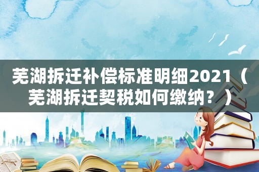 蕪湖拆遷補償標準明細2021（蕪湖拆遷契稅如何繳納？）