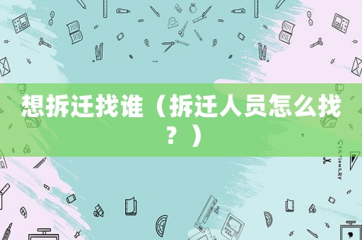 想拆遷找誰（拆遷人員怎么找？）