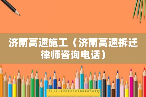 濟(jì)南高速施工（濟(jì)南高速拆遷律師咨詢電話）