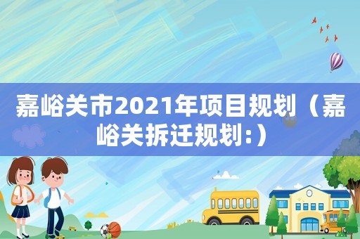 嘉峪關(guān)市2021年項(xiàng)目規(guī)劃（嘉峪關(guān)拆遷規(guī)劃:）