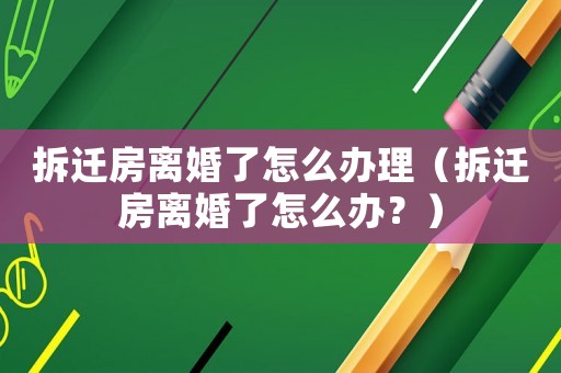 拆遷房離婚了怎么辦理（拆遷房離婚了怎么辦？）