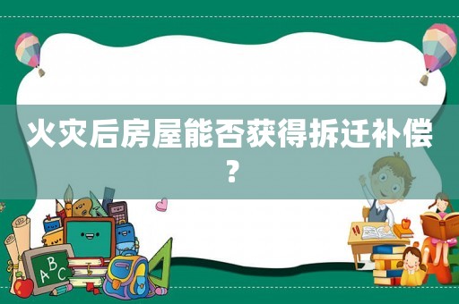 火災(zāi)后房屋能否獲得拆遷補償？